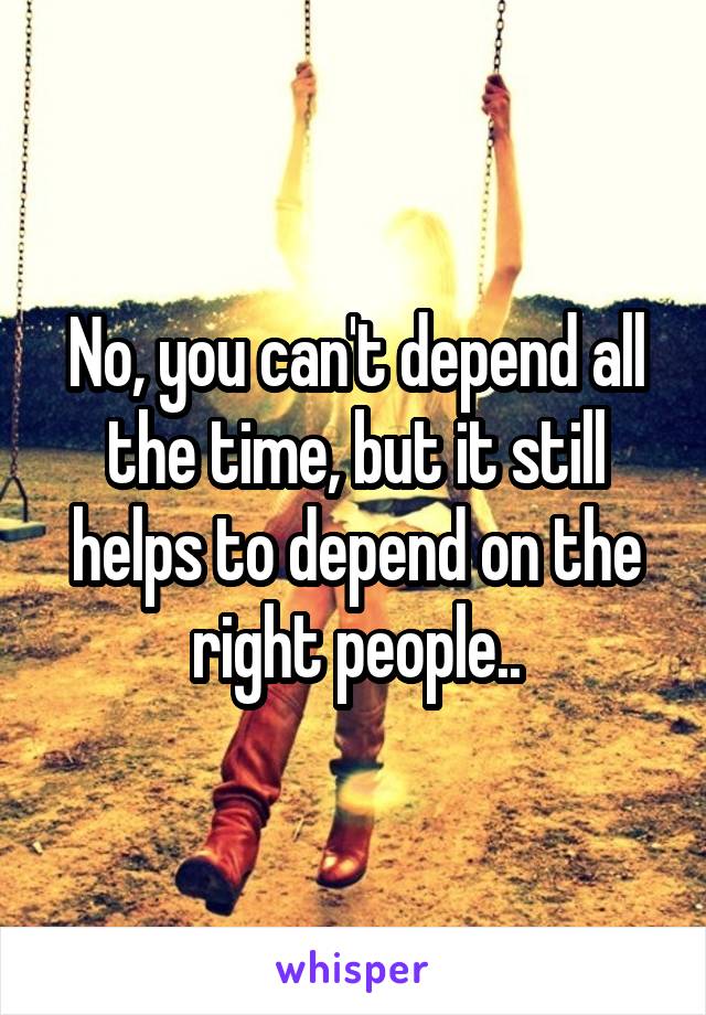 No, you can't depend all the time, but it still helps to depend on the right people..