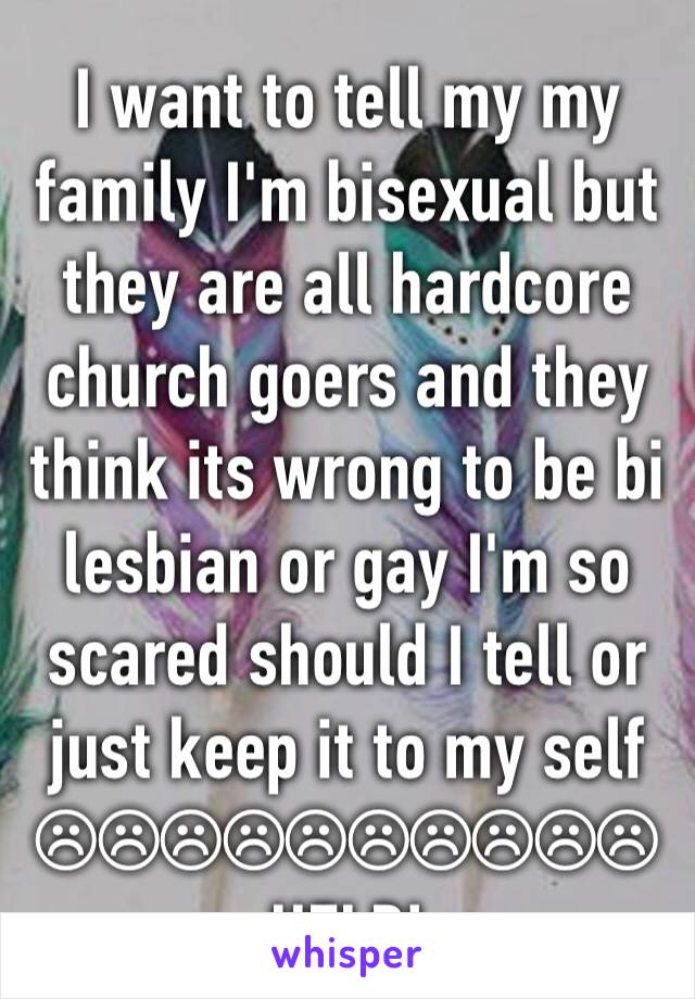 I want to tell my my family I'm bisexual but they are all hardcore church goers and they think its wrong to be bi lesbian or gay I'm so scared should I tell or just keep it to my self ☹☹☹☹☹☹☹☹☹☹
HELP!