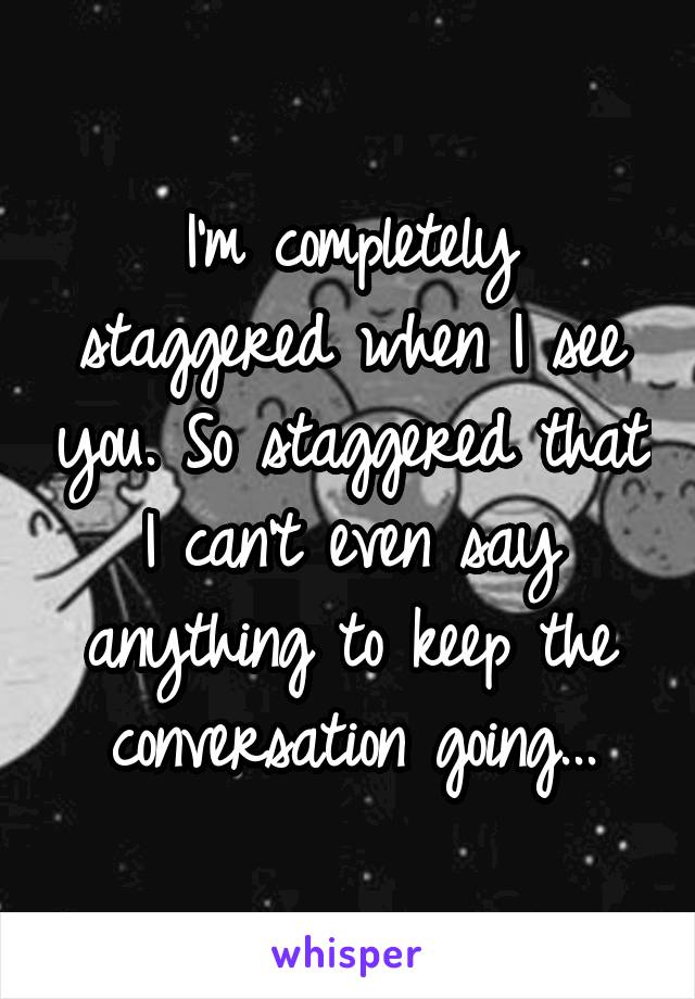 I'm completely staggered when I see you. So staggered that I can't even say anything to keep the conversation going...