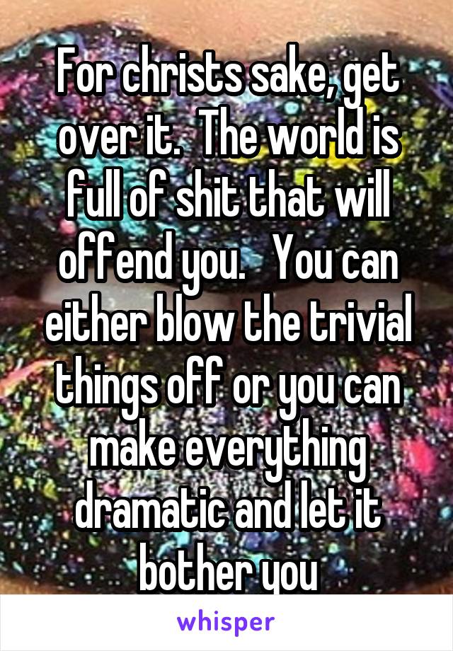For christs sake, get over it.  The world is full of shit that will offend you.   You can either blow the trivial things off or you can make everything dramatic and let it bother you