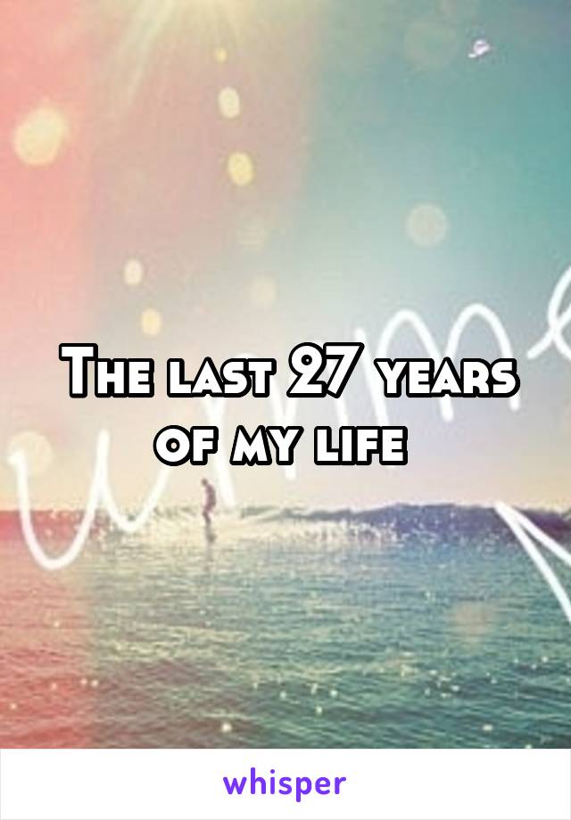 The last 27 years of my life 