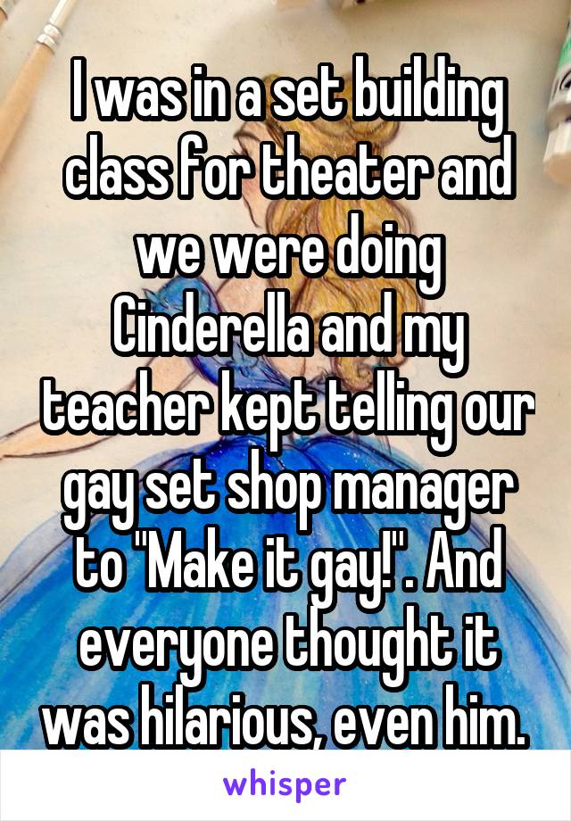I was in a set building class for theater and we were doing Cinderella and my teacher kept telling our gay set shop manager to "Make it gay!". And everyone thought it was hilarious, even him. 
