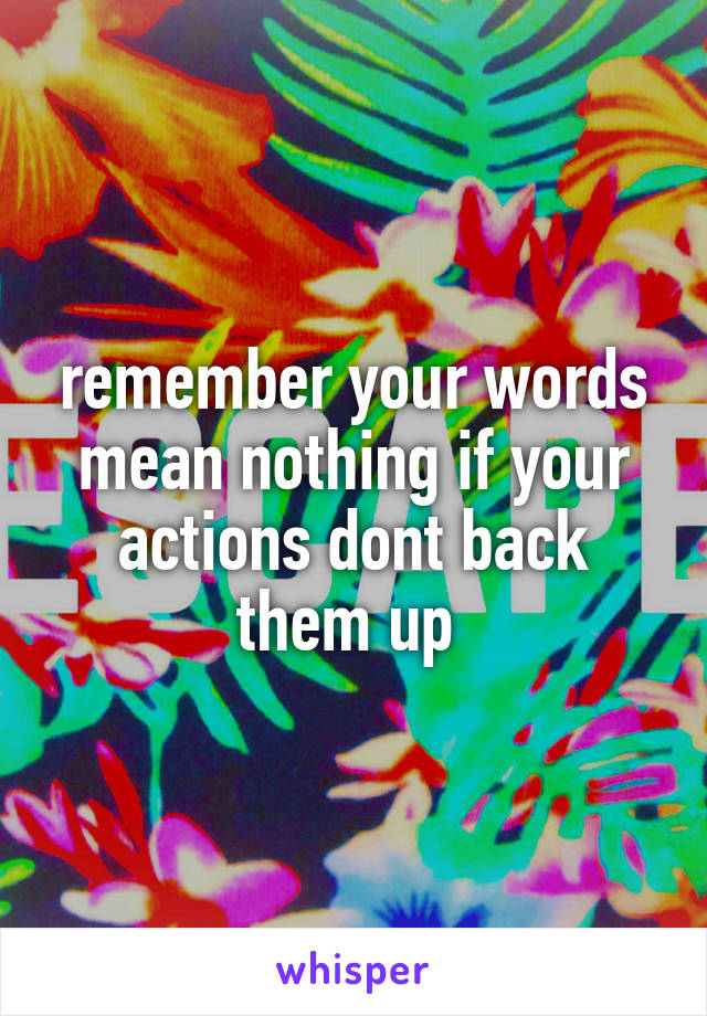 remember your words mean nothing if your actions dont back them up 