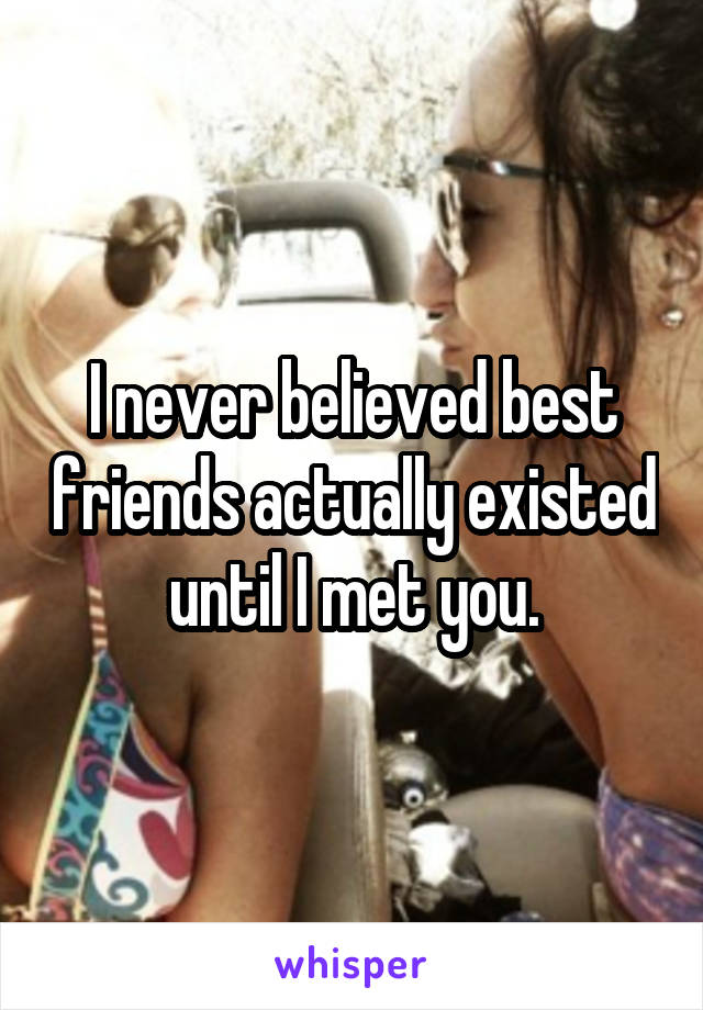 I never believed best friends actually existed until I met you.