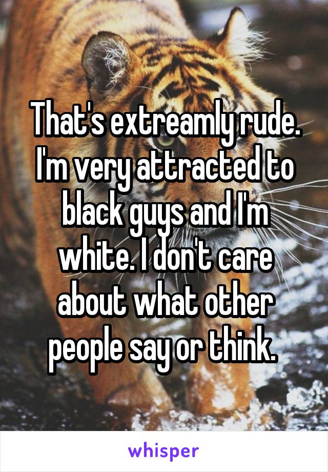 That's extreamly rude. I'm very attracted to black guys and I'm white. I don't care about what other people say or think. 