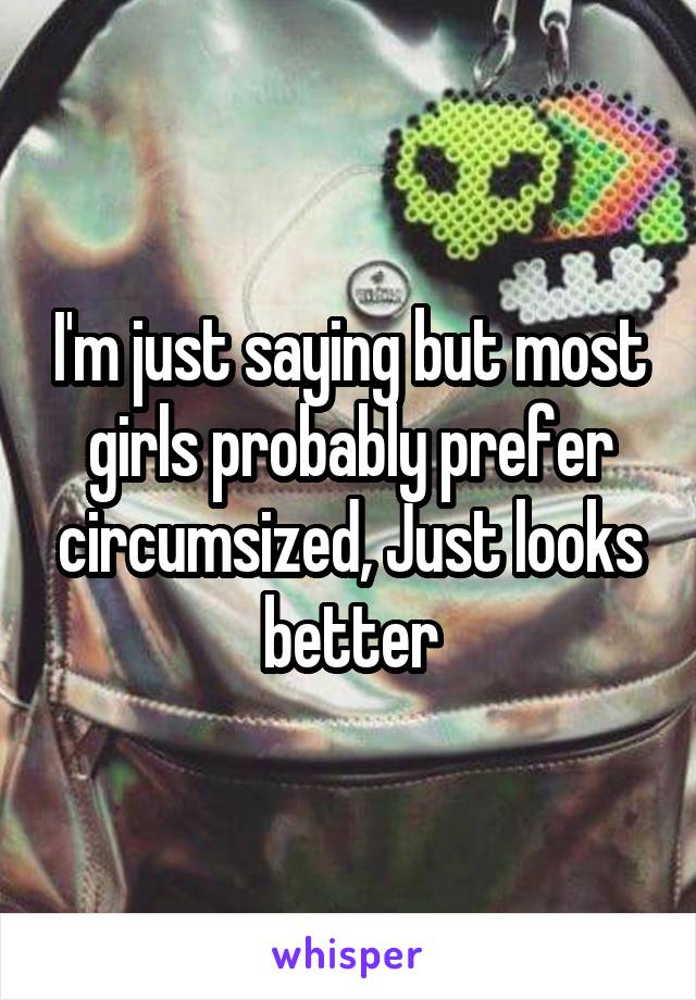 I'm just saying but most girls probably prefer circumsized, Just looks better
