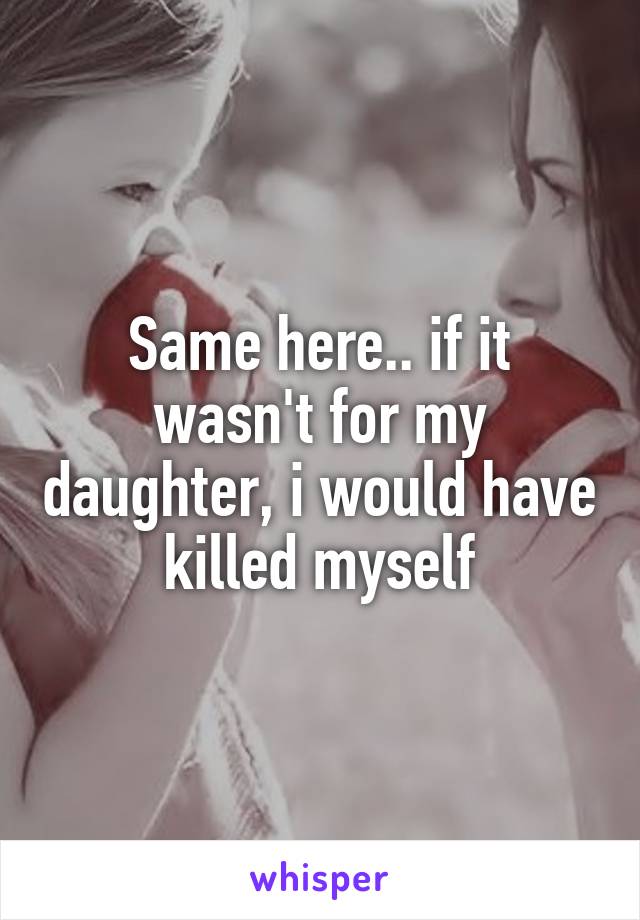 Same here.. if it wasn't for my daughter, i would have killed myself