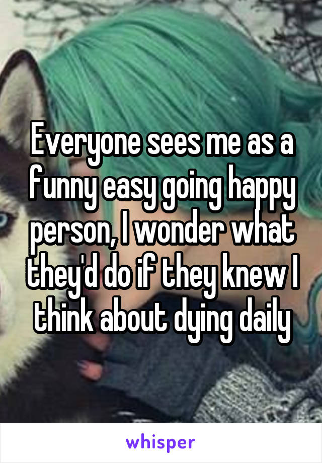 Everyone sees me as a funny easy going happy person, I wonder what they'd do if they knew I think about dying daily