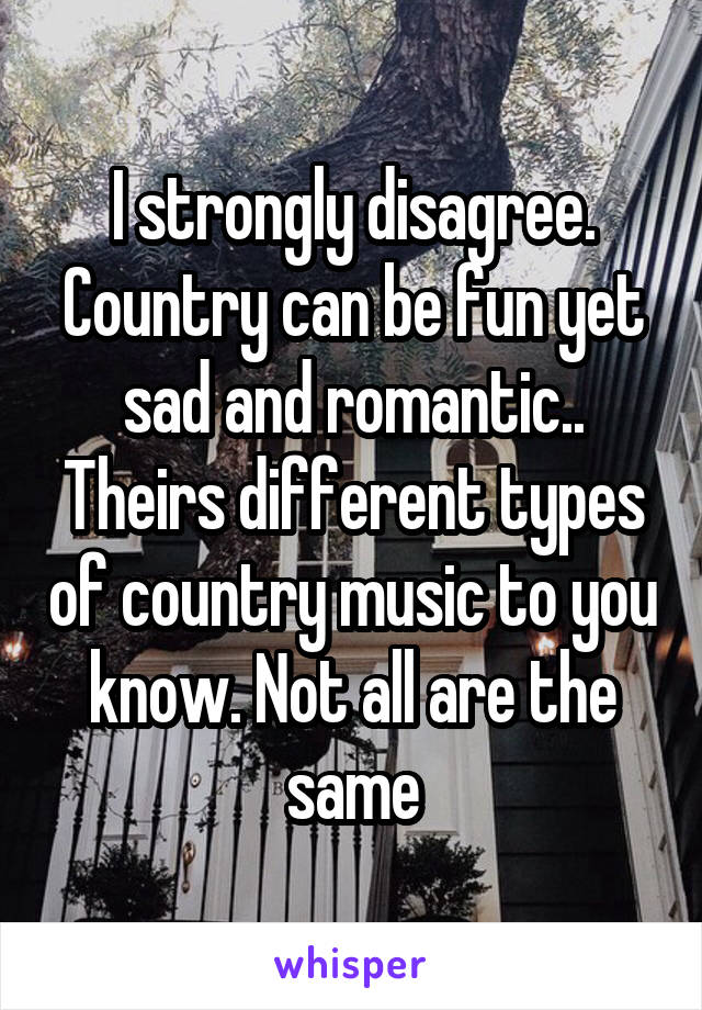 I strongly disagree. Country can be fun yet sad and romantic.. Theirs different types of country music to you know. Not all are the same
