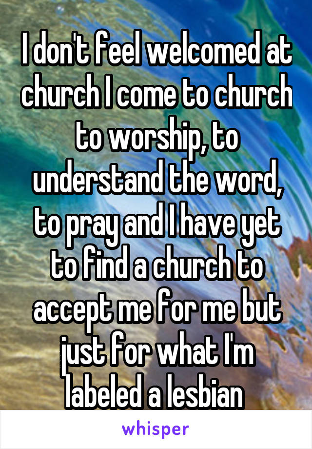 I don't feel welcomed at church I come to church to worship, to understand the word, to pray and I have yet to find a church to accept me for me but just for what I'm labeled a lesbian 