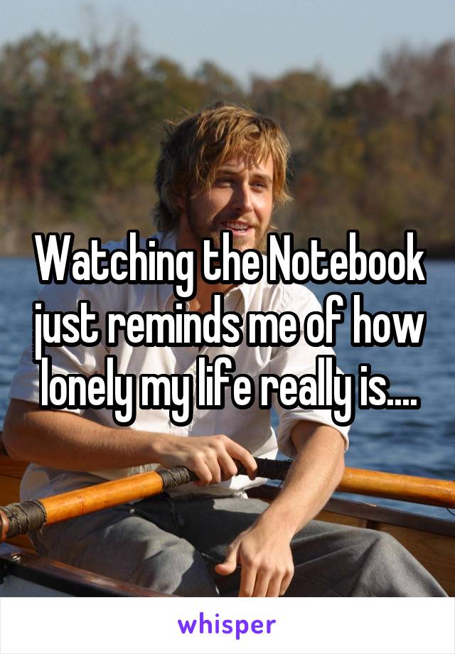 Watching the Notebook just reminds me of how lonely my life really is....