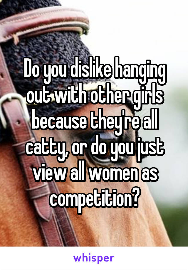 Do you dislike hanging out with other girls because they're all catty, or do you just view all women as competition?
