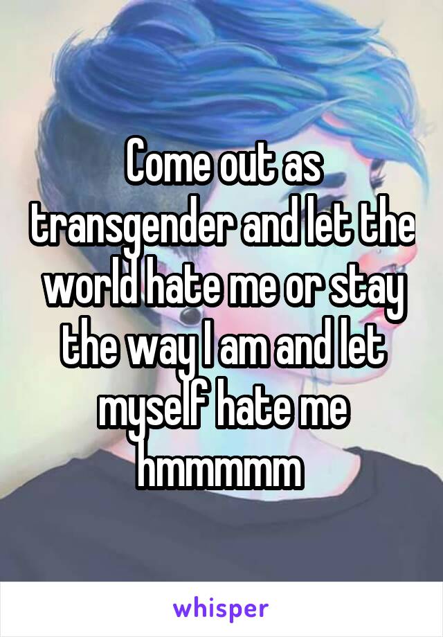 Come out as transgender and let the world hate me or stay the way I am and let myself hate me hmmmmm 