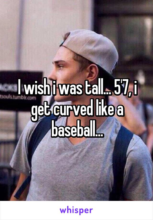 I wish i was tall... 5'7, i get curved like a baseball...