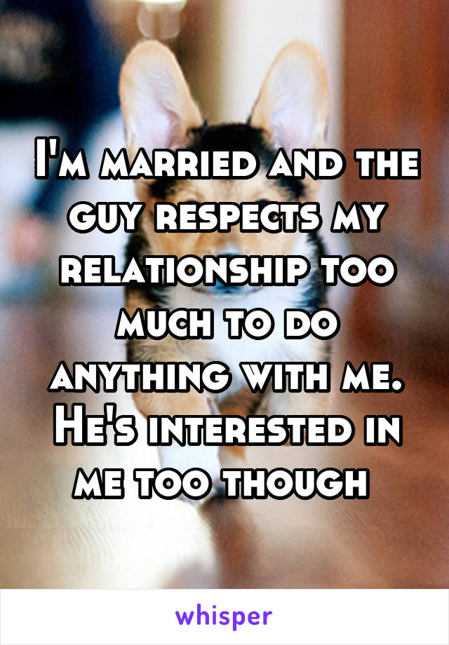 I'm married and the guy respects my relationship too much to do anything with me. He's interested in me too though 