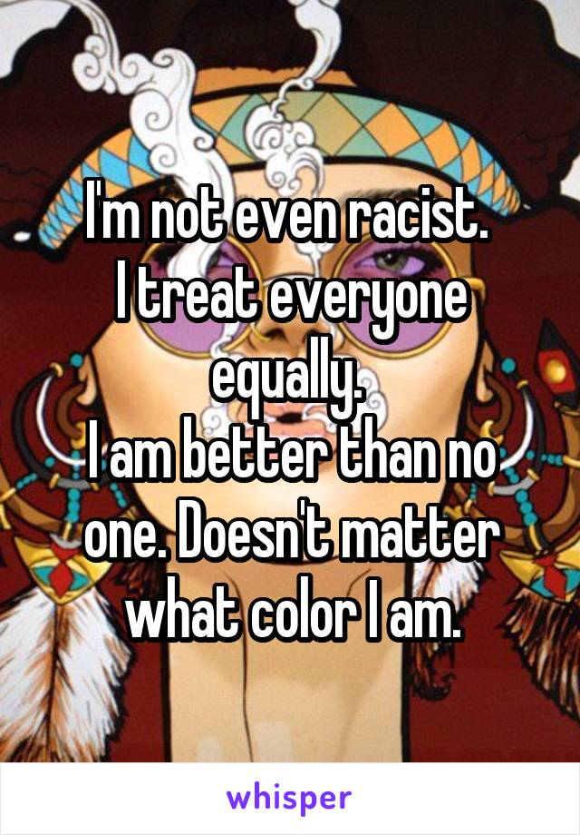 I'm not even racist. 
I treat everyone equally. 
I am better than no one. Doesn't matter what color I am.