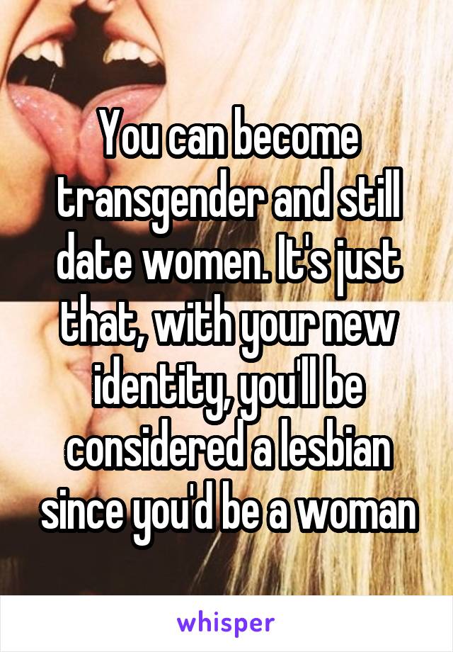 You can become transgender and still date women. It's just that, with your new identity, you'll be considered a lesbian since you'd be a woman