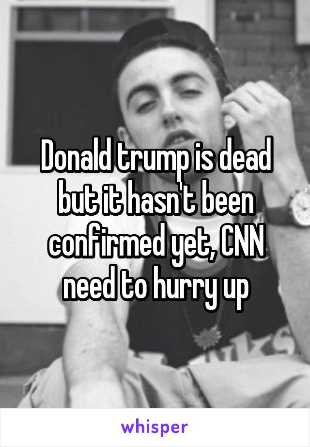 Donald trump is dead but it hasn't been confirmed yet, CNN need to hurry up