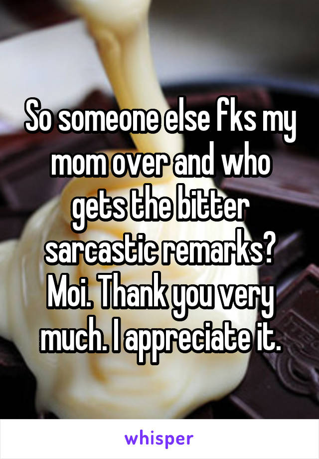 So someone else fks my mom over and who gets the bitter sarcastic remarks? Moi. Thank you very much. I appreciate it.