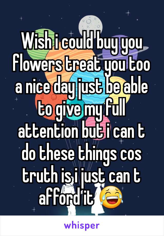 Wish i could buy you flowers treat you too a nice day just be able to give my full attention but i can t do these things cos truth is i just can t afford it 😂