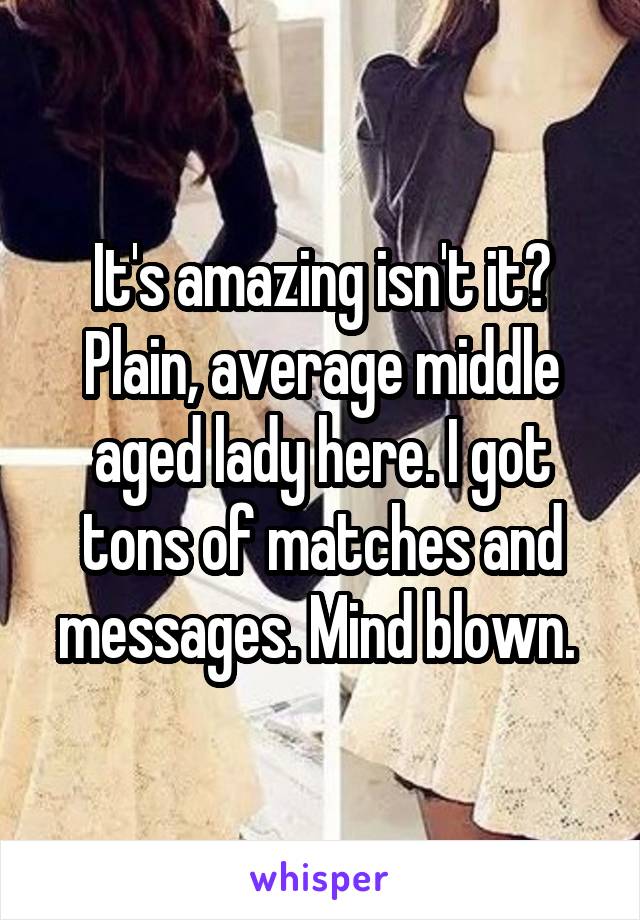 It's amazing isn't it? Plain, average middle aged lady here. I got tons of matches and messages. Mind blown. 