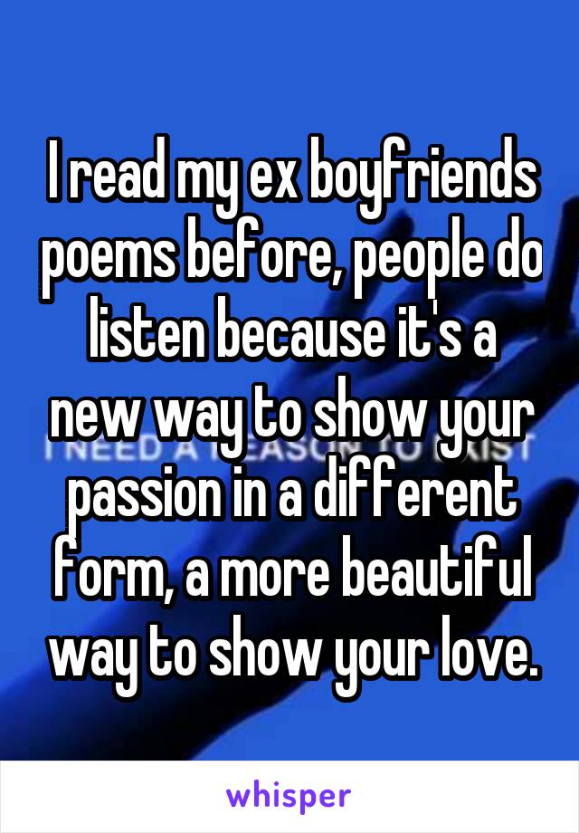 I read my ex boyfriends poems before, people do listen because it's a new way to show your passion in a different form, a more beautiful way to show your love.