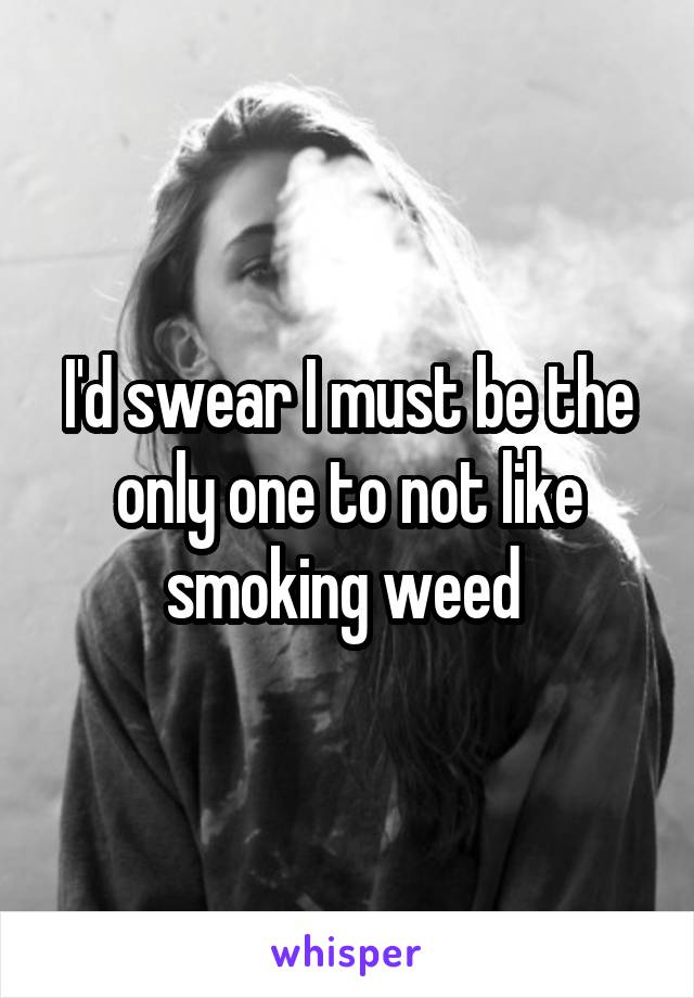 I'd swear I must be the only one to not like smoking weed 