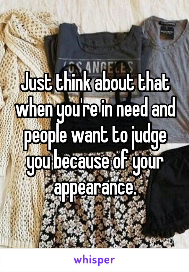 Just think about that when you're in need and people want to judge you because of your appearance.