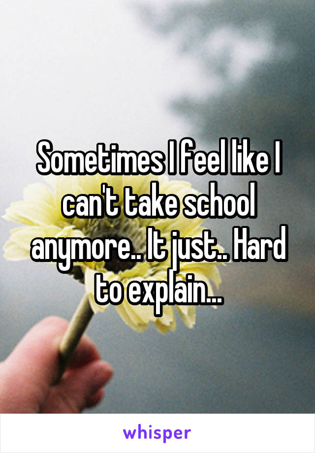 Sometimes I feel like I can't take school anymore.. It just.. Hard to explain...