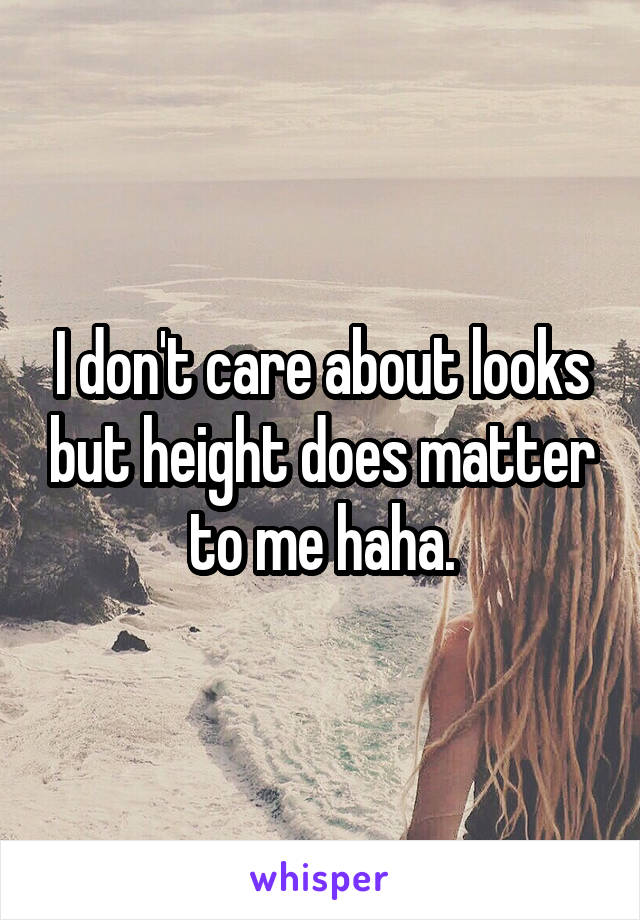 I don't care about looks but height does matter to me haha.