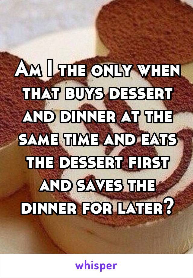 Am I the only when that buys dessert and dinner at the same time and eats the dessert first and saves the dinner for later?