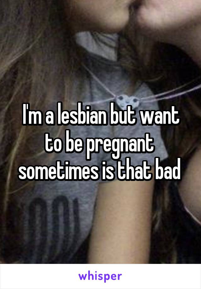 I'm a lesbian but want to be pregnant  sometimes is that bad 