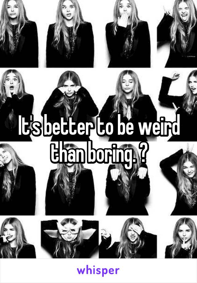 It's better to be weird than boring. 😏