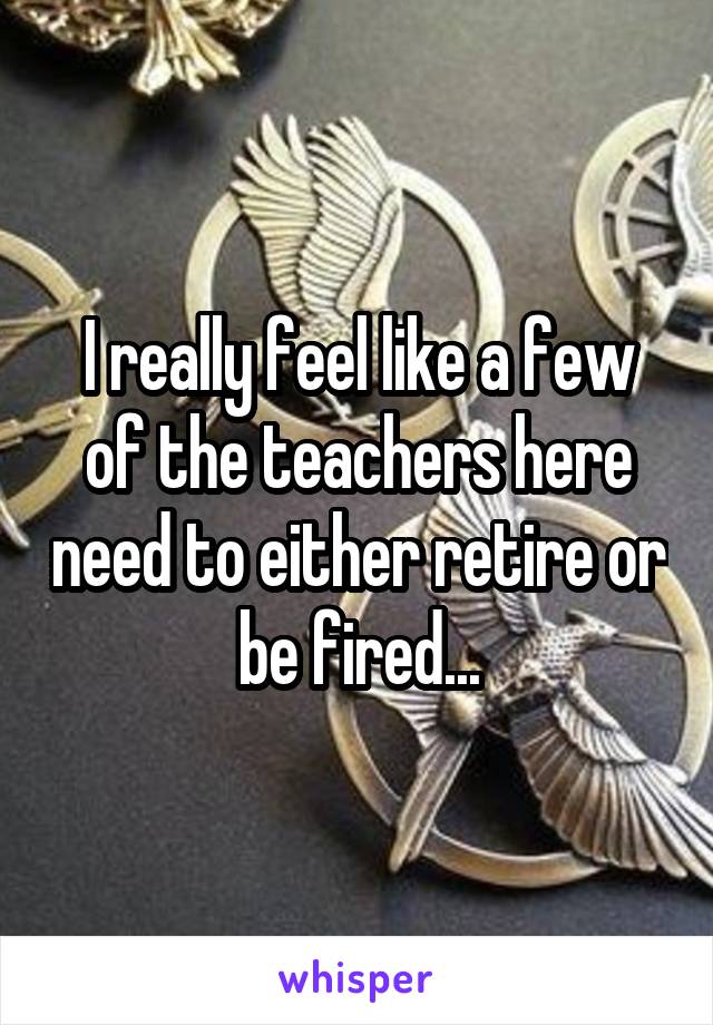 I really feel like a few of the teachers here need to either retire or be fired...