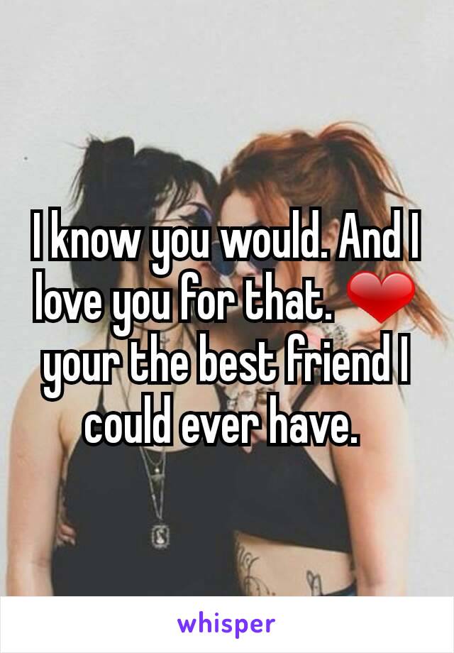 I know you would. And I love you for that. ❤ your the best friend I could ever have. 