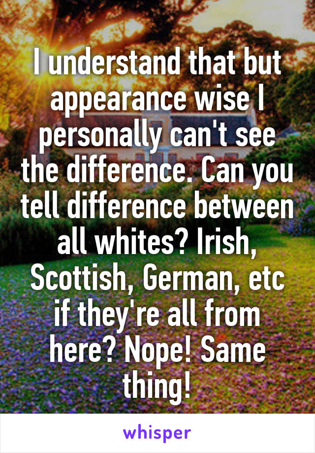 I understand that but appearance wise I personally can't see the difference. Can you tell difference between all whites? Irish, Scottish, German, etc if they're all from here? Nope! Same thing!