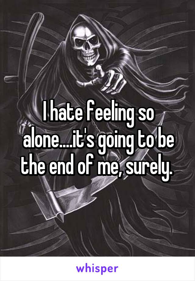 I hate feeling so alone....it's going to be the end of me, surely. 