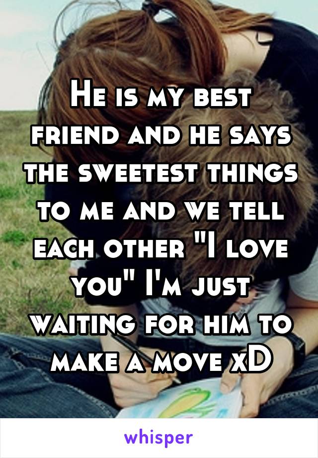 He is my best friend and he says the sweetest things to me and we tell each other "I love you" I'm just waiting for him to make a move xD