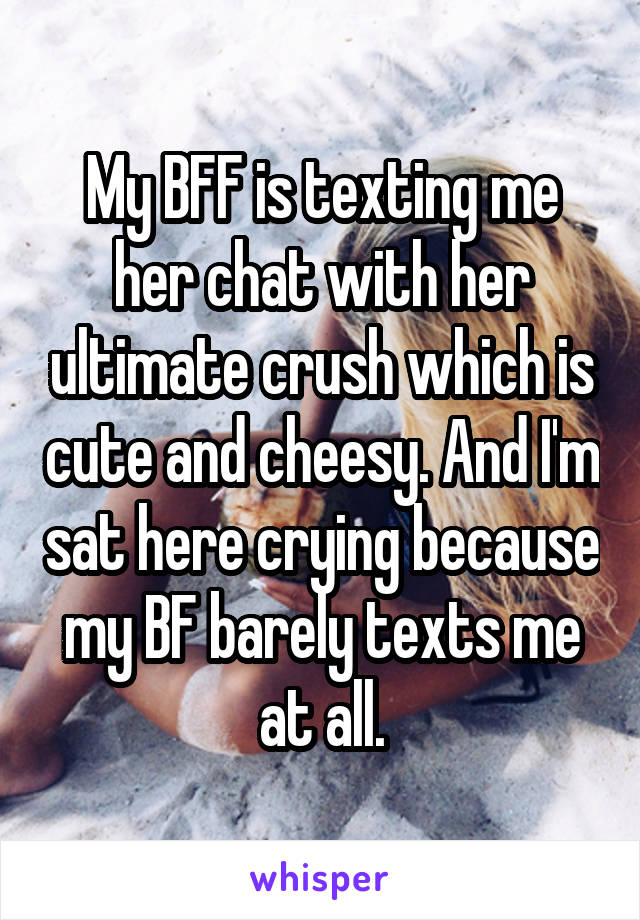 My BFF is texting me her chat with her ultimate crush which is cute and cheesy. And I'm sat here crying because my BF barely texts me at all.