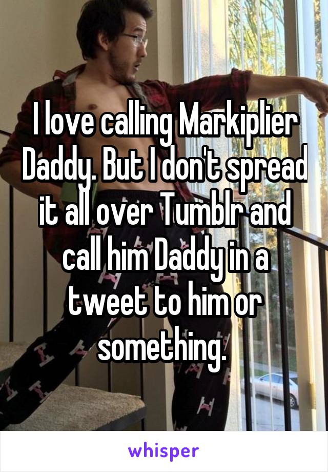 I love calling Markiplier Daddy. But I don't spread it all over Tumblr and call him Daddy in a tweet to him or something. 