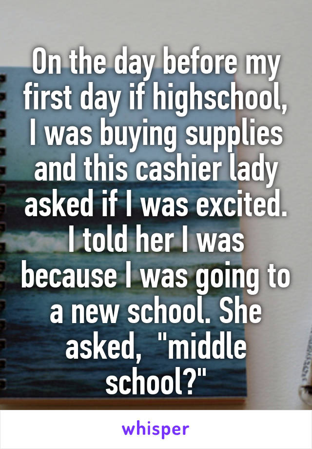On the day before my first day if highschool, I was buying supplies and this cashier lady asked if I was excited. I told her I was because I was going to a new school. She asked,  "middle school?"