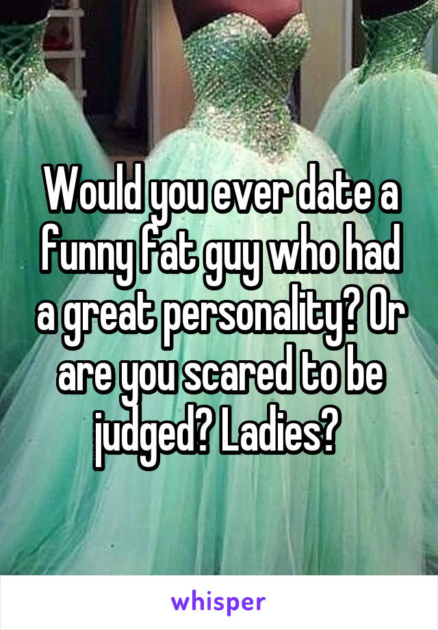 Would you ever date a funny fat guy who had a great personality? Or are you scared to be judged? Ladies? 
