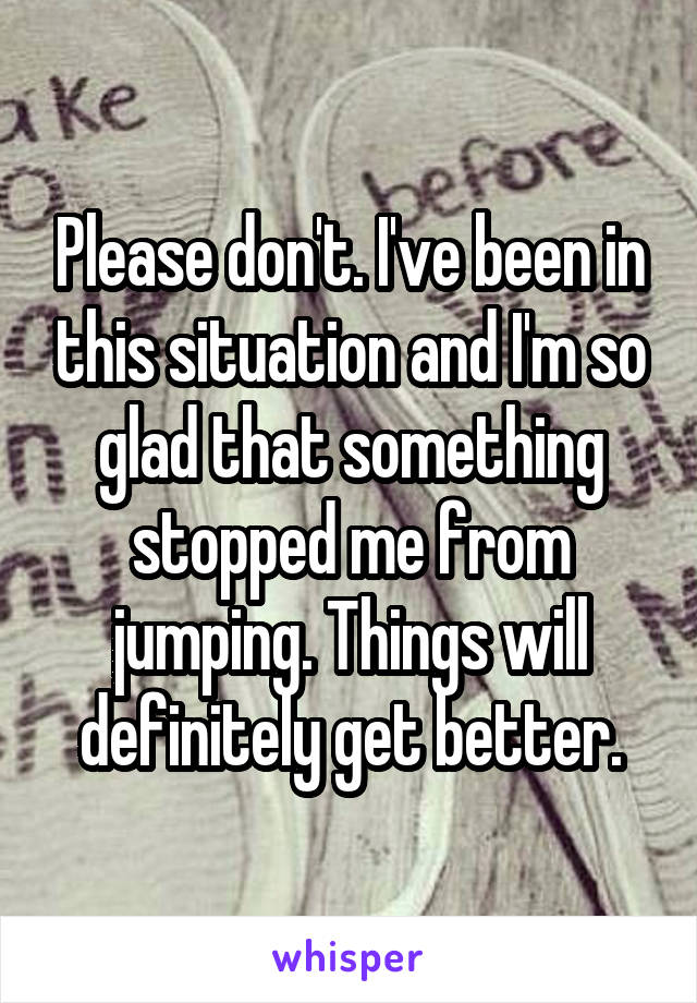 Please don't. I've been in this situation and I'm so glad that something stopped me from jumping. Things will definitely get better.