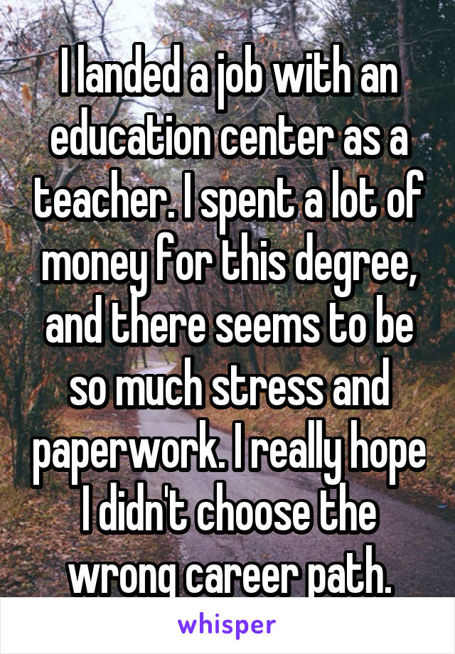 I landed a job with an education center as a teacher. I spent a lot of money for this degree, and there seems to be so much stress and paperwork. I really hope I didn't choose the wrong career path.