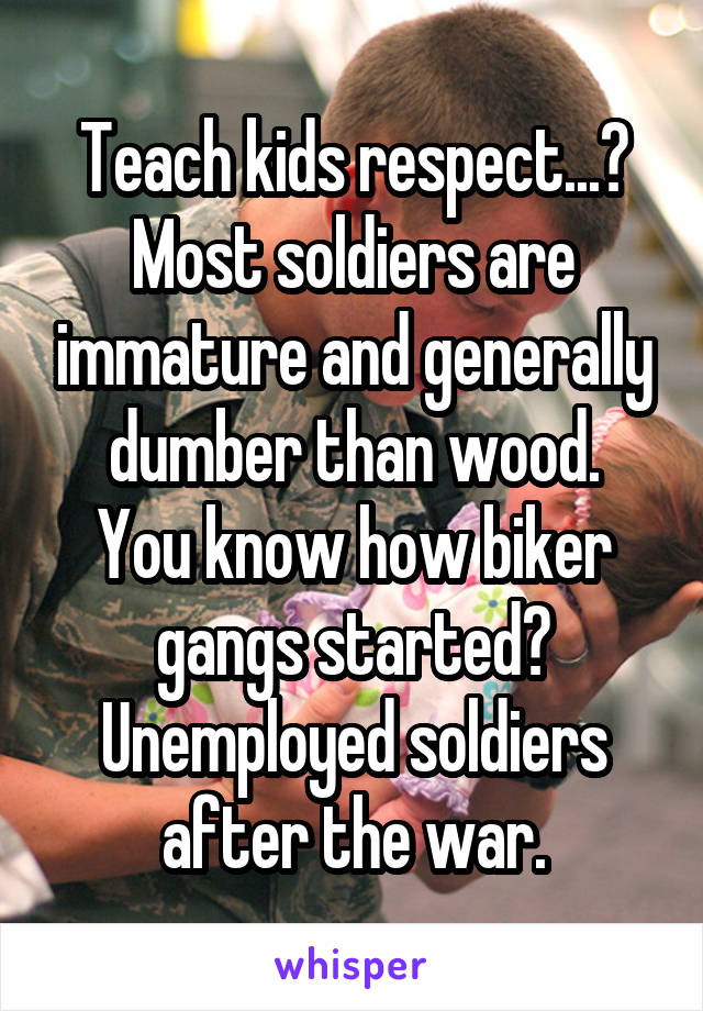 Teach kids respect...? Most soldiers are immature and generally dumber than wood.
You know how biker gangs started? Unemployed soldiers after the war.