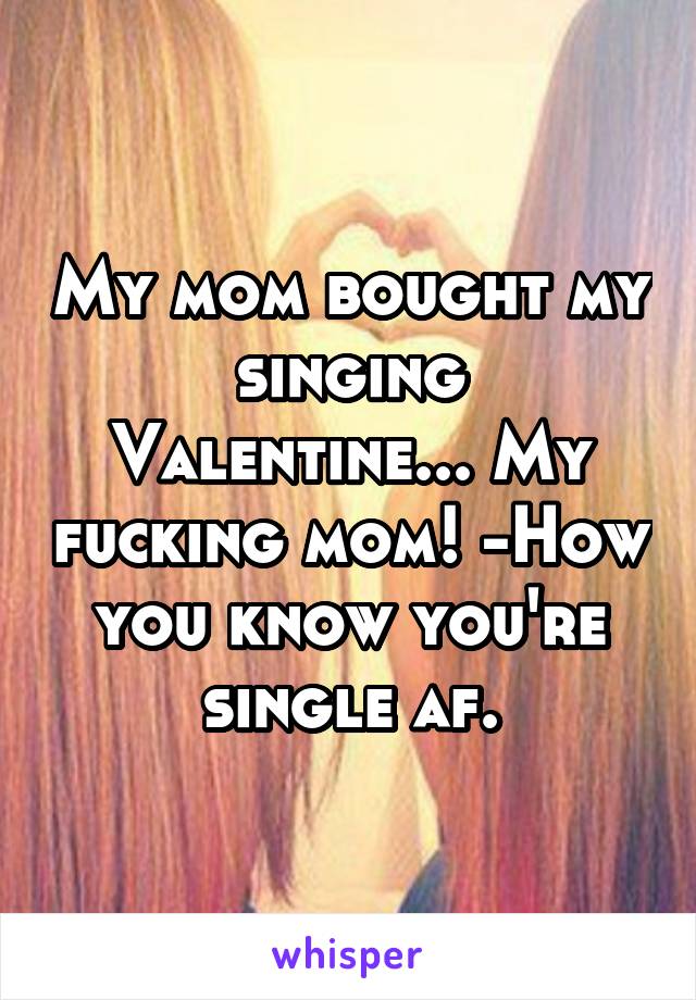 My mom bought my singing Valentine... My fucking mom! -How you know you're single af.