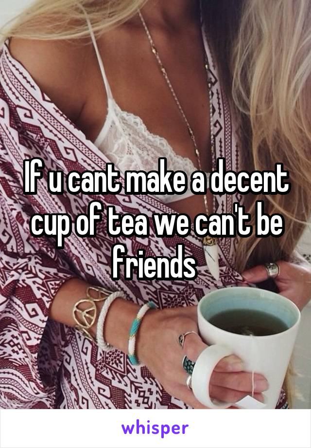 If u cant make a decent cup of tea we can't be friends 