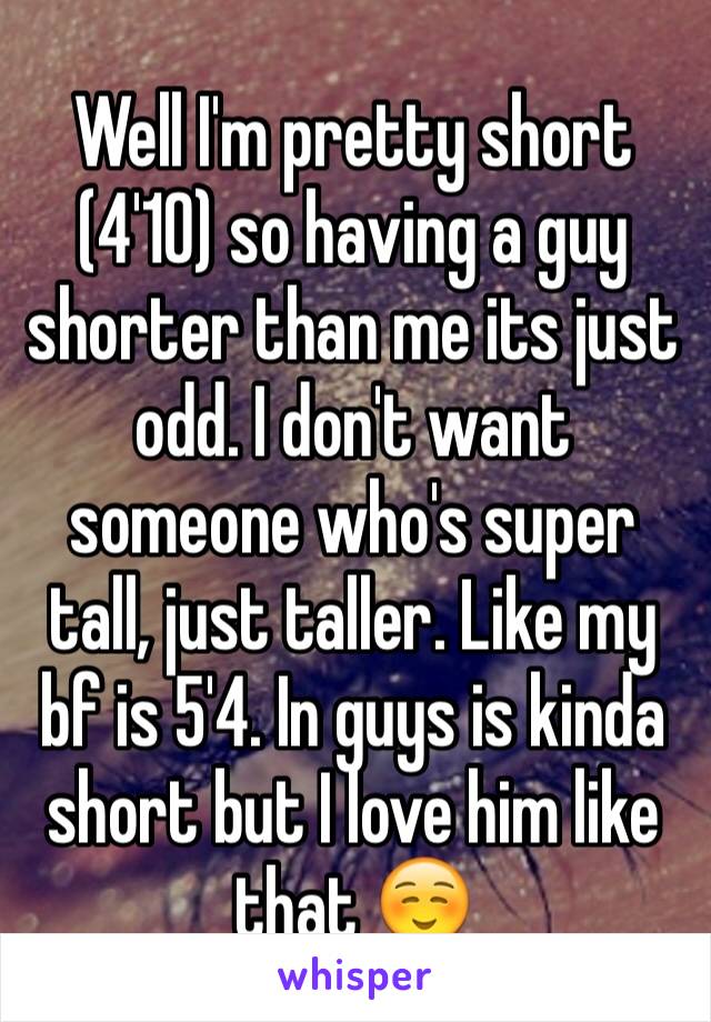 Well I'm pretty short (4'10) so having a guy shorter than me its just odd. I don't want someone who's super tall, just taller. Like my bf is 5'4. In guys is kinda short but I love him like that ☺️