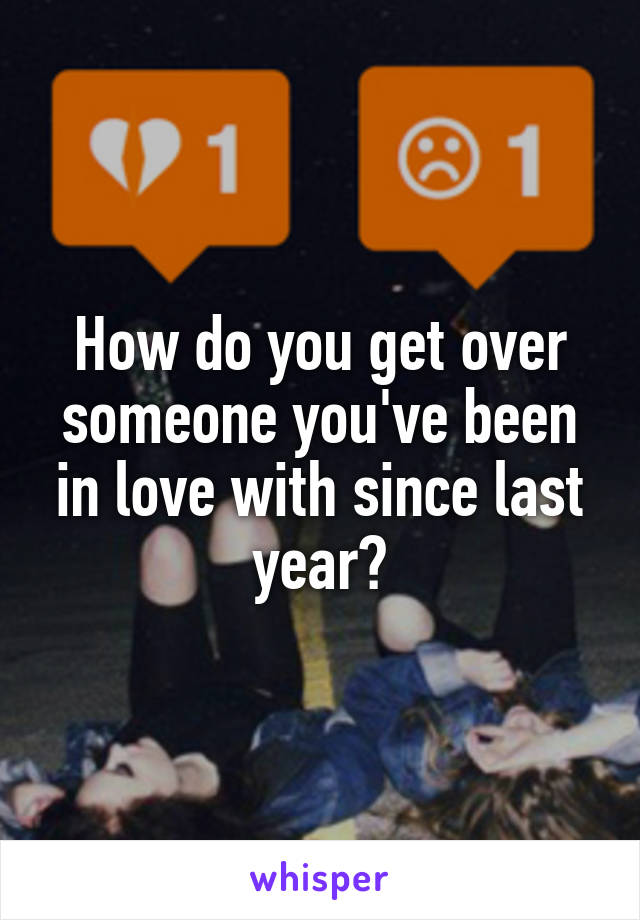 How do you get over someone you've been in love with since last year?