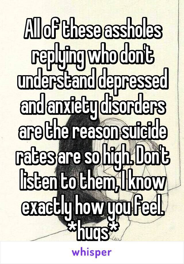 All of these assholes replying who don't understand depressed and anxiety disorders are the reason suicide rates are so high. Don't listen to them, I know exactly how you feel. *hugs*